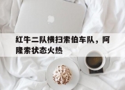 开云官网-包含红牛二队横扫索伯车队，阿隆索状态火热的词条