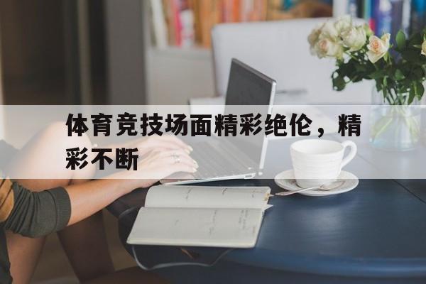 关于体育竞技场面精彩绝伦，精彩不断的信息